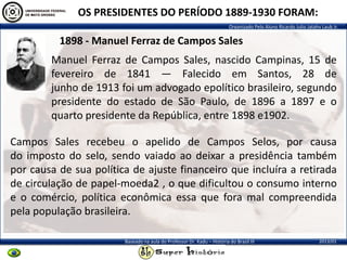Organizado Pelo Aluno Ricardo Julio Jatahy Laub Jr.
2013/01Baseado na aula do Professor Dr. Kadu – História do Brasil III
1898 - Manuel Ferraz de Campos Sales
OS PRESIDENTES DO PERÍODO 1889-1930 FORAM:
Manuel Ferraz de Campos Sales, nascido Campinas, 15 de
fevereiro de 1841 — Falecido em Santos, 28 de
junho de 1913 foi um advogado epolítico brasileiro, segundo
presidente do estado de São Paulo, de 1896 a 1897 e o
quarto presidente da República, entre 1898 e1902.
Campos Sales recebeu o apelido de Campos Selos, por causa
do imposto do selo, sendo vaiado ao deixar a presidência também
por causa de sua política de ajuste financeiro que incluíra a retirada
de circulação de papel-moeda2 , o que dificultou o consumo interno
e o comércio, política econômica essa que fora mal compreendida
pela população brasileira.
 