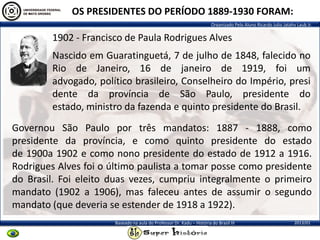 Organizado Pelo Aluno Ricardo Julio Jatahy Laub Jr.
2013/01Baseado na aula do Professor Dr. Kadu – História do Brasil III
OS PRESIDENTES DO PERÍODO 1889-1930 FORAM:
1902 - Francisco de Paula Rodrigues Alves
Governou São Paulo por três mandatos: 1887 - 1888, como
presidente da província, e como quinto presidente do estado
de 1900a 1902 e como nono presidente do estado de 1912 a 1916.
Rodrigues Alves foi o último paulista a tomar posse como presidente
do Brasil. Foi eleito duas vezes, cumpriu integralmente o primeiro
mandato (1902 a 1906), mas faleceu antes de assumir o segundo
mandato (que deveria se estender de 1918 a 1922).
Nascido em Guaratinguetá, 7 de julho de 1848, falecido no
Rio de Janeiro, 16 de janeiro de 1919, foi um
advogado, político brasileiro, Conselheiro do Império, presi
dente da província de São Paulo, presidente do
estado, ministro da fazenda e quinto presidente do Brasil.
 