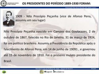 Organizado Pelo Aluno Ricardo Julio Jatahy Laub Jr.
2013/01Baseado na aula do Professor Dr. Kadu – História do Brasil III
1909 - Nilo Procópio Peçanha (vice de Afonso Pena,
assumiu em seu lugar)
OS PRESIDENTES DO PERÍODO 1889-1930 FORAM:
Nilo Procópio Peçanha nascido em Campos dos Goytacazes, 2 de
outubro de 1867, falecido no Rio de Janeiro, 31 de março de 1924,
foi um político brasileiro. Assumiu a Presidência da República após o
falecimento de Afonso Pena, em 14 de junho de 19091 , e governou
até 15 de novembro de 1910. Foi o primeiro mulato presidente do
Brasil.
 