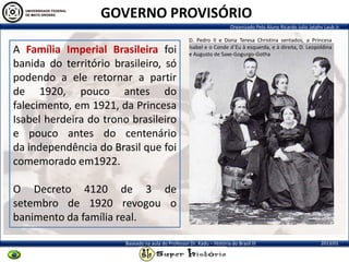 Organizado Pelo Aluno Ricardo Julio Jatahy Laub Jr.
2013/01Baseado na aula do Professor Dr. Kadu – História do Brasil III
A Família Imperial Brasileira foi
banida do território brasileiro, só
podendo a ele retornar a partir
de 1920, pouco antes do
falecimento, em 1921, da Princesa
Isabel herdeira do trono brasileiro
e pouco antes do centenário
da independência do Brasil que foi
comemorado em1922.
O Decreto 4120 de 3 de
setembro de 1920 revogou o
banimento da família real.
GOVERNO PROVISÓRIO
D. Pedro II e Dona Teresa Christina sentados, a Princesa
Isabel e o Conde d´Eu à esquerda, e à direita, D. Leopoldina
e Augusto de Saxe-Gogurgo-Gotha
 