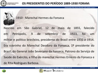 Organizado Pelo Aluno Ricardo Julio Jatahy Laub Jr.
2013/01Baseado na aula do Professor Dr. Kadu – História do Brasil III
OS PRESIDENTES DO PERÍODO 1889-1930 FORAM:
1910 - Marechal Hermes da Fonseca
Nascido em São Gabriel, 12 de maio de 1855, falecido
em Petrópolis, 9 de setembro de 1923, foi um
militar e político brasileiro, presidente do Brasil entre 1910 e 1914.
Era sobrinho do Marechal Deodoro da Fonseca, 1º presidente do
Brasil, do General João Severiano da Fonseca, Patrono do Serviço de
Saúde do Exército, e filho do marechal Hermes Ernesto da Fonseca e
de Rita Rodrigues Barbosa.
 