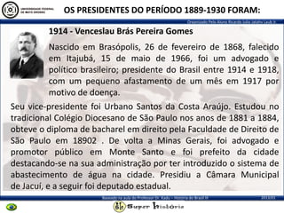Organizado Pelo Aluno Ricardo Julio Jatahy Laub Jr.
2013/01Baseado na aula do Professor Dr. Kadu – História do Brasil III
OS PRESIDENTES DO PERÍODO 1889-1930 FORAM:
1914 - Venceslau Brás Pereira Gomes
Seu vice-presidente foi Urbano Santos da Costa Araújo. Estudou no
tradicional Colégio Diocesano de São Paulo nos anos de 1881 a 1884,
obteve o diploma de bacharel em direito pela Faculdade de Direito de
São Paulo em 18902 . De volta a Minas Gerais, foi advogado e
promotor público em Monte Santo e foi prefeito da cidade
destacando-se na sua administração por ter introduzido o sistema de
abastecimento de água na cidade. Presidiu a Câmara Municipal
de Jacuí, e a seguir foi deputado estadual.
Nascido em Brasópolis, 26 de fevereiro de 1868, falecido
em Itajubá, 15 de maio de 1966, foi um advogado e
político brasileiro; presidente do Brasil entre 1914 e 1918,
com um pequeno afastamento de um mês em 1917 por
motivo de doença.
 