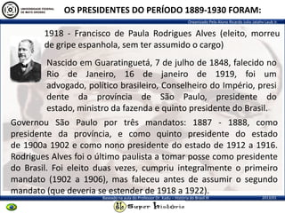 Organizado Pelo Aluno Ricardo Julio Jatahy Laub Jr.
2013/01Baseado na aula do Professor Dr. Kadu – História do Brasil III
1918 - Francisco de Paula Rodrigues Alves (eleito, morreu
de gripe espanhola, sem ter assumido o cargo)
OS PRESIDENTES DO PERÍODO 1889-1930 FORAM:
Governou São Paulo por três mandatos: 1887 - 1888, como
presidente da província, e como quinto presidente do estado
de 1900a 1902 e como nono presidente do estado de 1912 a 1916.
Rodrigues Alves foi o último paulista a tomar posse como presidente
do Brasil. Foi eleito duas vezes, cumpriu integralmente o primeiro
mandato (1902 a 1906), mas faleceu antes de assumir o segundo
mandato (que deveria se estender de 1918 a 1922).
Nascido em Guaratinguetá, 7 de julho de 1848, falecido no
Rio de Janeiro, 16 de janeiro de 1919, foi um
advogado, político brasileiro, Conselheiro do Império, presi
dente da província de São Paulo, presidente do
estado, ministro da fazenda e quinto presidente do Brasil.
 