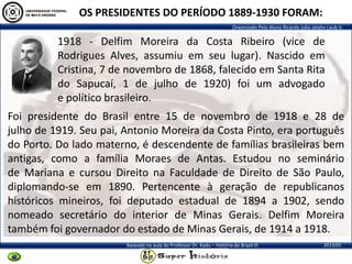 Organizado Pelo Aluno Ricardo Julio Jatahy Laub Jr.
2013/01Baseado na aula do Professor Dr. Kadu – História do Brasil III
OS PRESIDENTES DO PERÍODO 1889-1930 FORAM:
1918 - Delfim Moreira da Costa Ribeiro (vice de
Rodrigues Alves, assumiu em seu lugar). Nascido em
Cristina, 7 de novembro de 1868, falecido em Santa Rita
do Sapucaí, 1 de julho de 1920) foi um advogado
e político brasileiro.
Foi presidente do Brasil entre 15 de novembro de 1918 e 28 de
julho de 1919. Seu pai, Antonio Moreira da Costa Pinto, era português
do Porto. Do lado materno, é descendente de famílias brasileiras bem
antigas, como a família Moraes de Antas. Estudou no seminário
de Mariana e cursou Direito na Faculdade de Direito de São Paulo,
diplomando-se em 1890. Pertencente à geração de republicanos
históricos mineiros, foi deputado estadual de 1894 a 1902, sendo
nomeado secretário do interior de Minas Gerais. Delfim Moreira
também foi governador do estado de Minas Gerais, de 1914 a 1918.
 