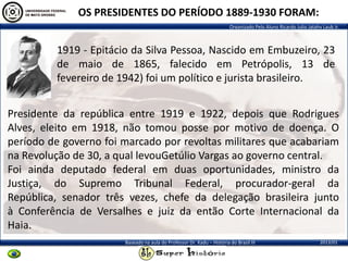 Organizado Pelo Aluno Ricardo Julio Jatahy Laub Jr.
2013/01Baseado na aula do Professor Dr. Kadu – História do Brasil III
1919 - Epitácio da Silva Pessoa, Nascido em Embuzeiro, 23
de maio de 1865, falecido em Petrópolis, 13 de
fevereiro de 1942) foi um político e jurista brasileiro.
OS PRESIDENTES DO PERÍODO 1889-1930 FORAM:
Presidente da república entre 1919 e 1922, depois que Rodrigues
Alves, eleito em 1918, não tomou posse por motivo de doença. O
período de governo foi marcado por revoltas militares que acabariam
na Revolução de 30, a qual levouGetúlio Vargas ao governo central.
Foi ainda deputado federal em duas oportunidades, ministro da
Justiça, do Supremo Tribunal Federal, procurador-geral da
República, senador três vezes, chefe da delegação brasileira junto
à Conferência de Versalhes e juiz da então Corte Internacional da
Haia.
 