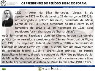 Organizado Pelo Aluno Ricardo Julio Jatahy Laub Jr.
2013/01Baseado na aula do Professor Dr. Kadu – História do Brasil III
OS PRESIDENTES DO PERÍODO 1889-1930 FORAM:
1922 - Artur da Silva Bernardes, Viçosa, 8 de
agosto de 1875 — Rio de Janeiro, 23 de março de 1955, foi
um advogado e político brasileiro, presidente de Minas
Gerais de 1918 a 1922 e presidente do Brasil entre 15 de
novembro de 1922 e 15 de novembro de 1926. Seus
seguidores foram chamados de "bernardistas“.
Após formar-se na Faculdade Livre de Direito, iniciou sua carreira
política como vereador e presidente da Câmara Municipal de Viçosa
em 1906. Foi deputado federal (de 1909 a 1910) e Secretário de
Finanças de Minas Gerais em 1910. Foi eleito para um novo mandato
de deputado federal (1915 a 1917). Líder principal do Partido
Republicano Mineiro, tirando o controle do PRM dos políticos do Sul
de Minas Gerais, deslocando o centro da política mineira para a Zona
da Mata. Foi presidente do estado de Minas Gerais entre 1918 e 1922.
 