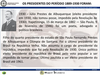Organizado Pelo Aluno Ricardo Julio Jatahy Laub Jr.
2013/01Baseado na aula do Professor Dr. Kadu – História do Brasil III
1930 - Júlio Prestes de Albuquerque (eleito presidente
em 1930, não tomou posse, impedido pela Revolução de
1930). Itapetininga, 15 de março de 1882 — São Paulo, 9
de fevereiro de 1946) foi um poeta, advogado e
político brasileiro.
OS PRESIDENTES DO PERÍODO 1889-1930 FORAM:
Filho do quarto presidente do estado de São Paulo Fernando Prestes
de Albuquerque e Olimpia de Santana. Foi o último presidente do
Brasil na República Velha. Não assumiu o cargo de presidente da
república, impedido que foi pela Revolução de 1930. Único político
eleito presidente da república do Brasil pelo voto popular a ser
impedido de tomar posse. Último paulista a ser eleito presidente do
Brasil até 1961.
 