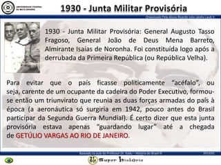Organizado Pelo Aluno Ricardo Julio Jatahy Laub Jr.
2013/01Baseado na aula do Professor Dr. Kadu – História do Brasil III
1930 - Junta Militar Provisória: General Augusto Tasso
Fragoso, General João de Deus Mena Barreto,
Almirante Isaías de Noronha. Foi constituída logo após a
derrubada da Primeira República (ou República Velha).
Para evitar que o país ficasse politicamente “acéfalo”, ou
seja, carente de um ocupante da cadeira do Poder Executivo, formou-
se então um triunvirato que reunia as duas forças armadas do país à
época (a aeronáutica só surgiria em 1942, pouco antes do Brasil
participar da Segunda Guerra Mundial). É certo dizer que esta junta
provisória estava apenas “guardando lugar” até a chegada
de GETÚLIO VARGAS AO RIO DE JANEIRO.
 