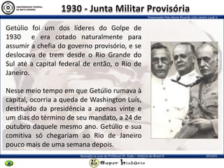 Organizado Pelo Aluno Ricardo Julio Jatahy Laub Jr.
2013/01Baseado na aula do Professor Dr. Kadu – História do Brasil III
Getúlio foi um dos líderes do Golpe de
1930 e era cotado naturalmente para
assumir a chefia do governo provisório, e se
deslocava de trem desde o Rio Grande do
Sul até a capital federal de então, o Rio de
Janeiro.
Nesse meio tempo em que Getúlio rumava à
capital, ocorria a queda de Washington Luís,
destituído da presidência a apenas vinte e
um dias do término de seu mandato, a 24 de
outubro daquele mesmo ano. Getúlio e sua
comitiva só chegariam ao Rio de Janeiro
pouco mais de uma semana depois.
 