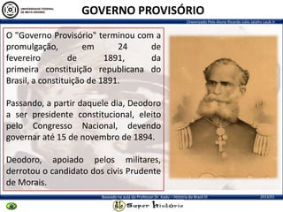 Organizado Pelo Aluno Ricardo Julio Jatahy Laub Jr.
2013/01Baseado na aula do Professor Dr. Kadu – História do Brasil III
O "Governo Provisório" terminou com a
promulgação, em 24 de
fevereiro de 1891, da
primeira constituição republicana do
Brasil, a constituição de 1891.
Passando, a partir daquele dia, Deodoro
a ser presidente constitucional, eleito
pelo Congresso Nacional, devendo
governar até 15 de novembro de 1894.
Deodoro, apoiado pelos militares,
derrotou o candidato dos civis Prudente
de Morais.
GOVERNO PROVISÓRIO
 
