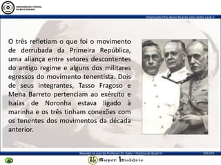 Organizado Pelo Aluno Ricardo Julio Jatahy Laub Jr.
2013/01Baseado na aula do Professor Dr. Kadu – História do Brasil III
O três refletiam o que foi o movimento
de derrubada da Primeira República,
uma aliança entre setores descontentes
do antigo regime e alguns dos militares
egressos do movimento tenentista. Dois
de seus integrantes, Tasso Fragoso e
Mena Barreto pertenciam ao exército e
Isaías de Noronha estava ligado à
marinha e os três tinham conexões com
os tenentes dos movimentos da década
anterior.
 