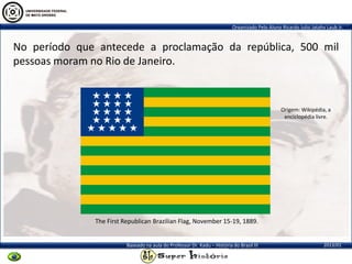 Organizado Pelo Aluno Ricardo Julio Jatahy Laub Jr.
2013/01Baseado na aula do Professor Dr. Kadu – História do Brasil III
No período que antecede a proclamação da república, 500 mil
pessoas moram no Rio de Janeiro.
Origem: Wikipédia, a
enciclopédia livre.
The First Republican Brazilian Flag, November 15-19, 1889.
 
