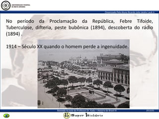 Organizado Pelo Aluno Ricardo Julio Jatahy Laub Jr.
2013/01Baseado na aula do Professor Dr. Kadu – História do Brasil III
No período da Proclamação da República, Febre Tifoide,
Tuberculose, difteria, peste bubônica (1894), descoberta do rádio
(1894) .
1914 – Século XX quando o homem perde a ingenuidade.
 