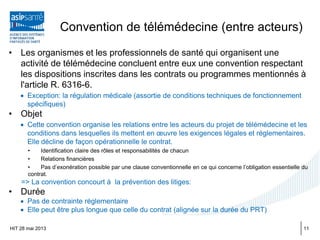 Convention de télémédecine (entre acteurs)
• Les organismes et les professionnels de santé qui organisent une
activité de télémédecine concluent entre eux une convention respectant
les dispositions inscrites dans les contrats ou programmes mentionnés à
l'article R. 6316-6.
• Exception: la régulation médicale (assortie de conditions techniques de fonctionnement
spécifiques)
• Objet
• Cette convention organise les relations entre les acteurs du projet de télémédecine et les
conditions dans lesquelles ils mettent en œuvre les exigences légales et réglementaires.
Elle décline de façon opérationnelle le contrat.
• Identification claire des rôles et responsabilités de chacun
• Relations financières
• Pas d’exonération possible par une clause conventionnelle en ce qui concerne l’obligation essentielle du
contrat.
=> La convention concourt à la prévention des litiges:
• Durée
• Pas de contrainte réglementaire
• Elle peut être plus longue que celle du contrat (alignée sur la durée du PRT)
HIT 28 mai 2013 11
 