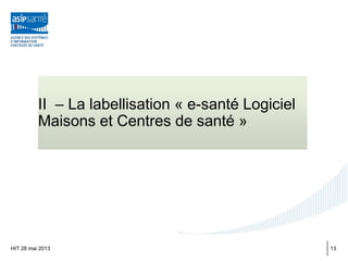 II – La labellisation « e-santé Logiciel
Maisons et Centres de santé »
HIT 28 mai 2013 13
 