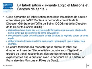 La labellisation « e-santé Logiciel Maisons et
Centres de santé »
• Cette démarche de labellisation concrétise les actions de soutien
entreprises par l’ASIP Santé à la demande conjointe de la
Direction Générale de l’Offre de Soins (DGOS) et de la Direction
de la Sécurité Sociale (DSS) :
• réalisation d’une étude sur le système d’information des maisons et pôles de
santé, ainsi que des centres de santé polyvalents;
• concertation auprès des utilisateurs et des éditeurs de logiciels autour de cette
étude;
• élaboration de documents d’aide aux projets : plan projet type et cahier des
charges.
• Le cadre fonctionnel à respecter pour obtenir le label est
directement issu de l’étude initiale conduite sous l’égide d’un
groupe de travail rassemblant des professionnels de santé
expérimentés sur la question avec le concours de la Fédération
Française des Maisons et Pôles de Santé.
HIT 28 mai 2013 15
 