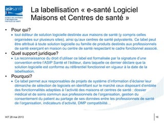 La labellisation « e-santé Logiciel
Maisons et Centres de santé »
• Pour qui?
• tout éditeur de solution logicielle destinée aux maisons de santé (y compris celles
organisées sur plusieurs sites), ainsi qu’aux centres de santé polyvalents. Ce label peut
être attribué à toute solution logicielle ou famille de produits destinés aux professionnels
de santé exerçant en maison ou centre de santé respectant le cadre fonctionnel associé.
• Quel support juridique?
• La reconnaissance du droit d’utiliser ce label est formalisée par la signature d’une
convention entre l’ASIP Santé et l’éditeur, dans laquelle ce dernier déclare que la
solution logicielle est conforme au référentiel fonctionnel en vigueur à la date de la
labellisation.
• Pourquoi?
• Ce label permet aux responsables de projets de système d’information d’éclairer leur
démarche de sélection de logiciels en identifiant sur le marché ceux disposant d’emblée
des fonctionnalités adaptées à l’activité des maisons et centres de santé : dossier
médical et de soins commun aux professionnels de l’organisation, gestion du
consentement du patient au partage de ses données entre les professionnels de santé
de l’organisation, indicateurs d’activité, DMP compatibilité…
HIT 28 mai 2013 16
 