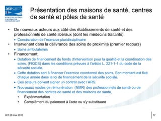 Présentation des maisons de santé, centres
de santé et pôles de santé
• De nouveaux acteurs aux côté des établissements de santé et des
professionnels de santé libéraux (dont les médecins traitants)
• Consécration de l’exercice pluridisciplinaire
• Intervenant dans la délivrance des soins de proximité (premier recours)
• Soins ambulatoires
• Financement:
• Dotation de financement du fonds d'intervention pour la qualité et la coordination des
soins, (FIQCS) dans les conditions prévues à l'article L. 221-1-1 du code de la
sécurité sociale.
• Cette dotation sert à financer l'exercice coordonné des soins. Son montant est fixé
chaque année dans la loi de financement de la sécurité sociale.
• Ces acteurs doivent signer un contrat avec l’ARS.
• Nouveaux modes de rémunération (NMR) des professionnels de santé ou de
financement des centres de santé et des maisons de santé,
• Expérimentation
• Complément du paiement à l'acte ou s'y substituant
HIT 28 mai 2013 17
 