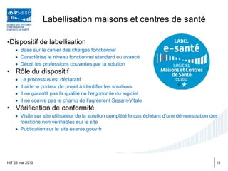 Labellisation maisons et centres de santé
•Dispositif de labellisation
• Basé sur le cahier des charges fonctionnel
• Caractérise le niveau fonctionnel standard ou avancé
• Décrit les professions couvertes par la solution
• Rôle du dispositif
• Le processus est déclaratif
• Il aide le porteur de projet à identifier les solutions
• Il ne garantit pas la qualité ou l’ergonomie du logiciel
• Il ne couvre pas le champ de l’agrément Sesam-Vitale
• Vérification de conformité
• Visite sur site utilisateur de la solution complété le cas échéant d’une démonstration des
fonctions non vérifiables sur le site
• Publication sur le site esante.gouv.fr
HIT 28 mai 2013 19
 