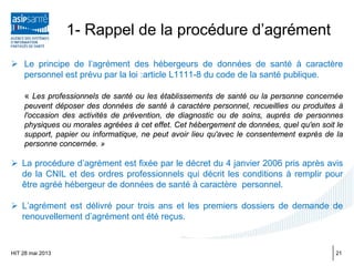 1- Rappel de la procédure d’agrément
 Le principe de l’agrément des hébergeurs de données de santé à caractère
personnel est prévu par la loi :article L1111-8 du code de la santé publique.
« Les professionnels de santé ou les établissements de santé ou la personne concernée
peuvent déposer des données de santé à caractère personnel, recueillies ou produites à
l'occasion des activités de prévention, de diagnostic ou de soins, auprès de personnes
physiques ou morales agréées à cet effet. Cet hébergement de données, quel qu'en soit le
support, papier ou informatique, ne peut avoir lieu qu'avec le consentement exprès de la
personne concernée. »
 La procédure d’agrément est fixée par le décret du 4 janvier 2006 pris après avis
de la CNIL et des ordres professionnels qui décrit les conditions à remplir pour
être agréé hébergeur de données de santé à caractère personnel.
 L’agrément est délivré pour trois ans et les premiers dossiers de demande de
renouvellement d’agrément ont été reçus.
HIT 28 mai 2013 21
 