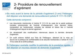 2- Procédure de renouvellement
d’agrément
Six mois avant le terme de la période d’agrément (3 ans) l’hébergeur
doit déposer une demande de renouvellement (article R 1111-15 CSP)
Cette demande comprend :
 Les documents mentionnés à l’article R 1111-12 du code de la santé publique:
comptes prévisionnels de l’activité d’hébergement, trois derniers bilans,
composition de l’actionnariat, comptes de résultat et bilans liés à l’activité
d’hébergement depuis le dernier agrément.
 Un récapitulatif des modifications intervenues depuis la dernière demande
d’agrément.
 Un audit externe réalisé aux frais de l’hébergeur, attestant de la mise en
œuvre de la politique de confidentialité et de sécurité mentionnée à l’article R.1111-
14 du code de la santé publique.
Si l’hébergeur souhaite modifier le périmètre de la prestation agréée, il
doit déposer un nouveau dossier de demande d’agrément.
HIT 28 mai 2013 22
 