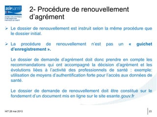 2- Procédure de renouvellement
d’agrément
 Le dossier de renouvellement est instruit selon la même procédure que
le dossier initial.
 La procédure de renouvellement n’est pas un « guichet
d’enregistrement ».
Le dossier de demande d’agrément doit donc prendre en compte les
recommandations qui ont accompagné la décision d’agrément et les
évolutions liées à l’activité des professionnels de santé : exemple:
utilisation de moyens d’authentification forte pour l’accès aux données de
santé.
Le dossier de demande de renouvellement doit être constitué sur le
fondement d’un document mis en ligne sur le site esante.gouv.fr
HIT 28 mai 2013 23
 