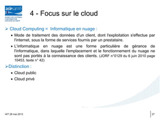  Cloud Computing = Informatique en nuage :
• Mode de traitement des données d'un client, dont l'exploitation s'effectue par
l'internet, sous la forme de services fournis par un prestataire.
• L'informatique en nuage est une forme particulière de gérance de
l'informatique, dans laquelle l'emplacement et le fonctionnement du nuage ne
sont pas portés à la connaissance des clients. (JORF n°0129 du 6 juin 2010 page
10453, texte n° 42)
Distinction :
• Cloud public
• Cloud privé
HIT 28 mai 2013
4 - Focus sur le cloud
27
 