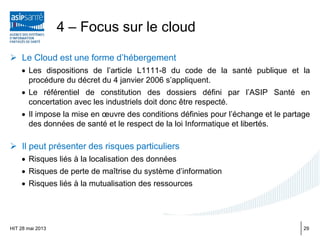  Le Cloud est une forme d’hébergement
• Les dispositions de l’article L1111-8 du code de la santé publique et la
procédure du décret du 4 janvier 2006 s’appliquent.
• Le référentiel de constitution des dossiers défini par l’ASIP Santé en
concertation avec les industriels doit donc être respecté.
• Il impose la mise en œuvre des conditions définies pour l’échange et le partage
des données de santé et le respect de la loi Informatique et libertés.
 Il peut présenter des risques particuliers
• Risques liés à la localisation des données
• Risques de perte de maîtrise du système d’information
• Risques liés à la mutualisation des ressources
HIT 28 mai 2013
4 – Focus sur le cloud
29
 