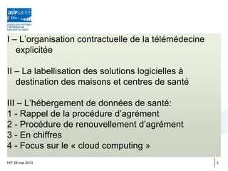 I – L’organisation contractuelle de la télémédecine
explicitée
II – La labellisation des solutions logicielles à
destination des maisons et centres de santé
III – L’hébergement de données de santé:
1 - Rappel de la procédure d’agrément
2 - Procédure de renouvellement d’agrément
3 - En chiffres
4 - Focus sur le « cloud computing »
HIT 28 mai 2013 3
 