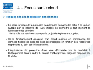  Risques liés à la localisation des données
• Le cadre juridique de la protection des données personnelles défini à ce jour en
Europe par la directive de 1995 impose de connaître à tout moment la
localisation des données.
Ne semble pas remis en cause par le projet de règlement européen.
• Or le fonctionnement classique d’un Cloud réplique en permanence les
données hébergées entre les sites du prestataire en fonction des ressources
disponibles au sein des infrastructures.
• L’équivalence de protection devra être démontrée par le candidat à
l’hébergement dans le cadre du contrat d’hébergement. Exigence rappelée par
la CNIL.
HIT 28 mai 2013
4 – Focus sur le cloud
30
 