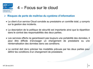  Risques de perte de maîtrise du système d’information
• Le client d’un service Cloud concède au prestataire un contrôle total, y compris
sur la gestion des incidents.
• La description de la politique de sécurité est importante ainsi que la répartition
dans le contrat des responsabilités des deux parties.
• Les services offerts ne garantissent pas toujours une portabilité des données, il
peut être difficile d’envisager un changement de prestataire ou une
réinternalisation des données dans ces conditions.
• Le contrat doit donc préciser les modalités prévues par les deux parties pour
définir les conditions d’un changement de prestataire.
HIT 28 mai 2013
4 – Focus sur le cloud
31
 