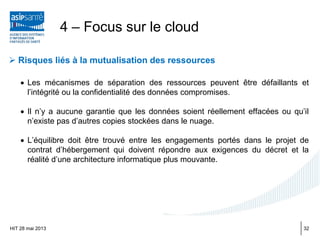  Risques liés à la mutualisation des ressources
• Les mécanismes de séparation des ressources peuvent être défaillants et
l’intégrité ou la confidentialité des données compromises.
• Il n’y a aucune garantie que les données soient réellement effacées ou qu’il
n’existe pas d’autres copies stockées dans le nuage.
• L’équilibre doit être trouvé entre les engagements portés dans le projet de
contrat d’hébergement qui doivent répondre aux exigences du décret et la
réalité d’une architecture informatique plus mouvante.
HIT 28 mai 2013
4 – Focus sur le cloud
32
 