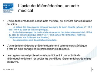 L’acte de télémédecine, un acte
médical
• L’acte de télémédecine est un acte médical, qui s’inscrit dans la relation
de soins.
• Le patient doit donc pouvoir consentir aux soins de façon éclairée (articles L1111-2
et L1111-4 du code de la santé publique).
• Il a le droit au respect de la vie privée et au secret des informations (article L1110-4
du code de la santé publique et loi n°78-17 du 6 janvier 1978 modifiée, relative à
l’informatique, aux fichiers et aux libertés.)
• Ces dispositions sont d’application immédiate.
• L’acte de télémédecine présente également comme caractéristique
d’être un acte partagé entre professionnels de santé.
• Les organismes et professionnels participant à une activité de
télémédecine doivent respecter les conditions réglementaires de mises
en œuvre.
HIT 28 mai 2013 6
 