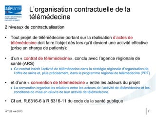 L’organisation contractuelle de la
télémédecine
2 niveaux de contractualisation
• Tout projet de télémédecine portant sur la réalisation d’actes de
télémédecine doit faire l’objet dès lors qu’il devient une activité effective
(prise en charge de patients):
• d’un « contrat de télémédecine», conclu avec l’agence régionale de
santé (ARS)
• Ce contrat inscrit l’activité de télémédecine dans la stratégie régionale d’organisation de
l’offre de soins et, plus précisément, dans le programme régional de télémédecine (PRT)
• et d’une « convention de télémédecine » entre les acteurs du projet
• La convention organise les relations entre les acteurs de l’activité de télémédecine et les
conditions de mise en œuvre de leur activité de télémédecine.
• Cf art. R.6316-6 à R.6316-11 du code de la santé publique
HIT 28 mai 2013 7
 