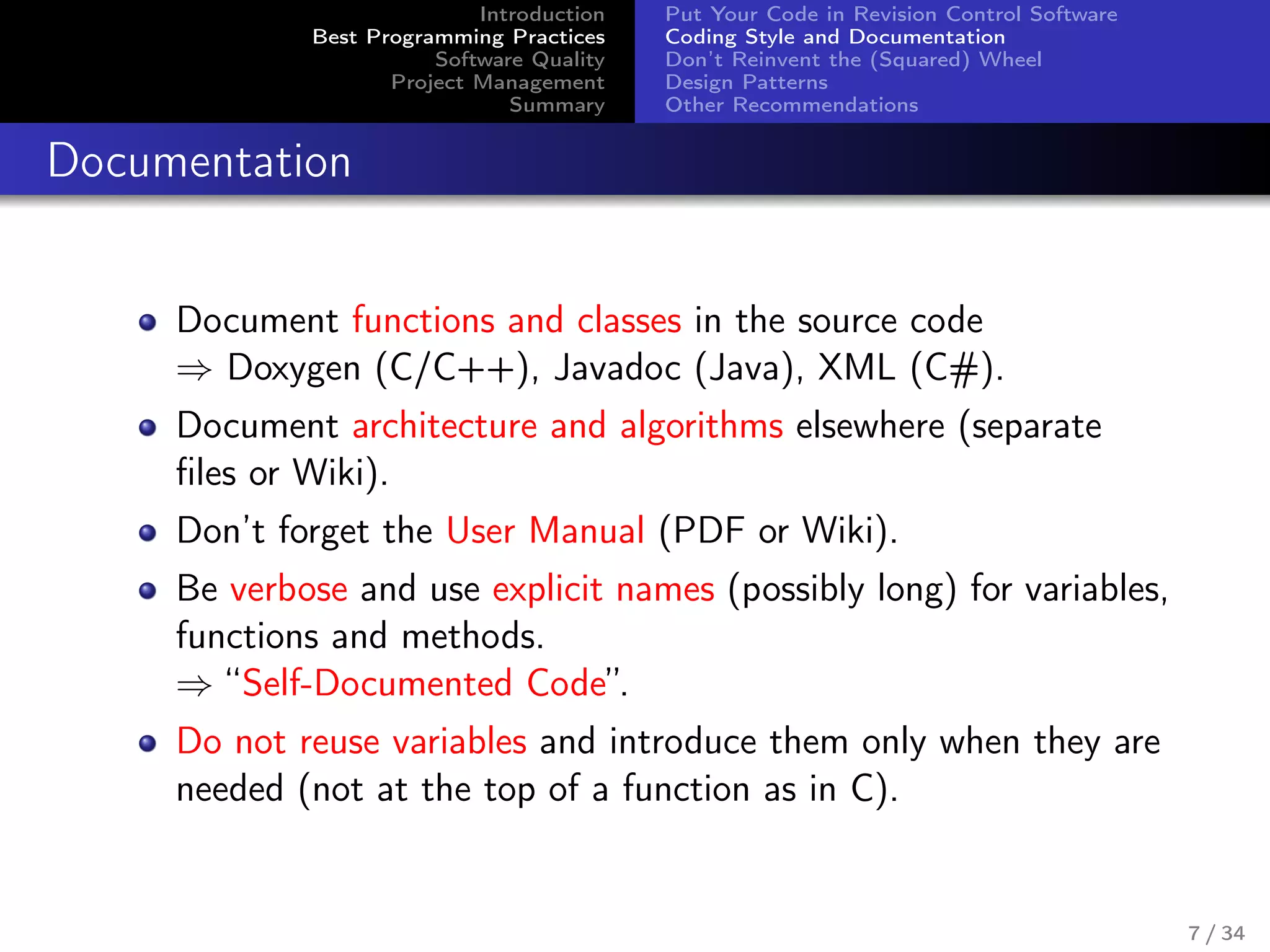 Introduction
Best Programming Practices
Software Quality
Project Management
Summary
Put Your Code in Revision Control Software
Coding Style and Documentation
Don’t Reinvent the (Squared) Wheel
Design Patterns
Other Recommendations
Documentation
Document functions and classes in the source code
⇒ Doxygen (C/C++), Javadoc (Java), XML (C#).
Document architecture and algorithms elsewhere (separate
ﬁles or Wiki).
Don’t forget the User Manual (PDF or Wiki).
Be verbose and use explicit names (possibly long) for variables,
functions and methods.
⇒ “Self-Documented Code”.
Do not reuse variables and introduce them only when they are
needed (not at the top of a function as in C).
7 / 34
 