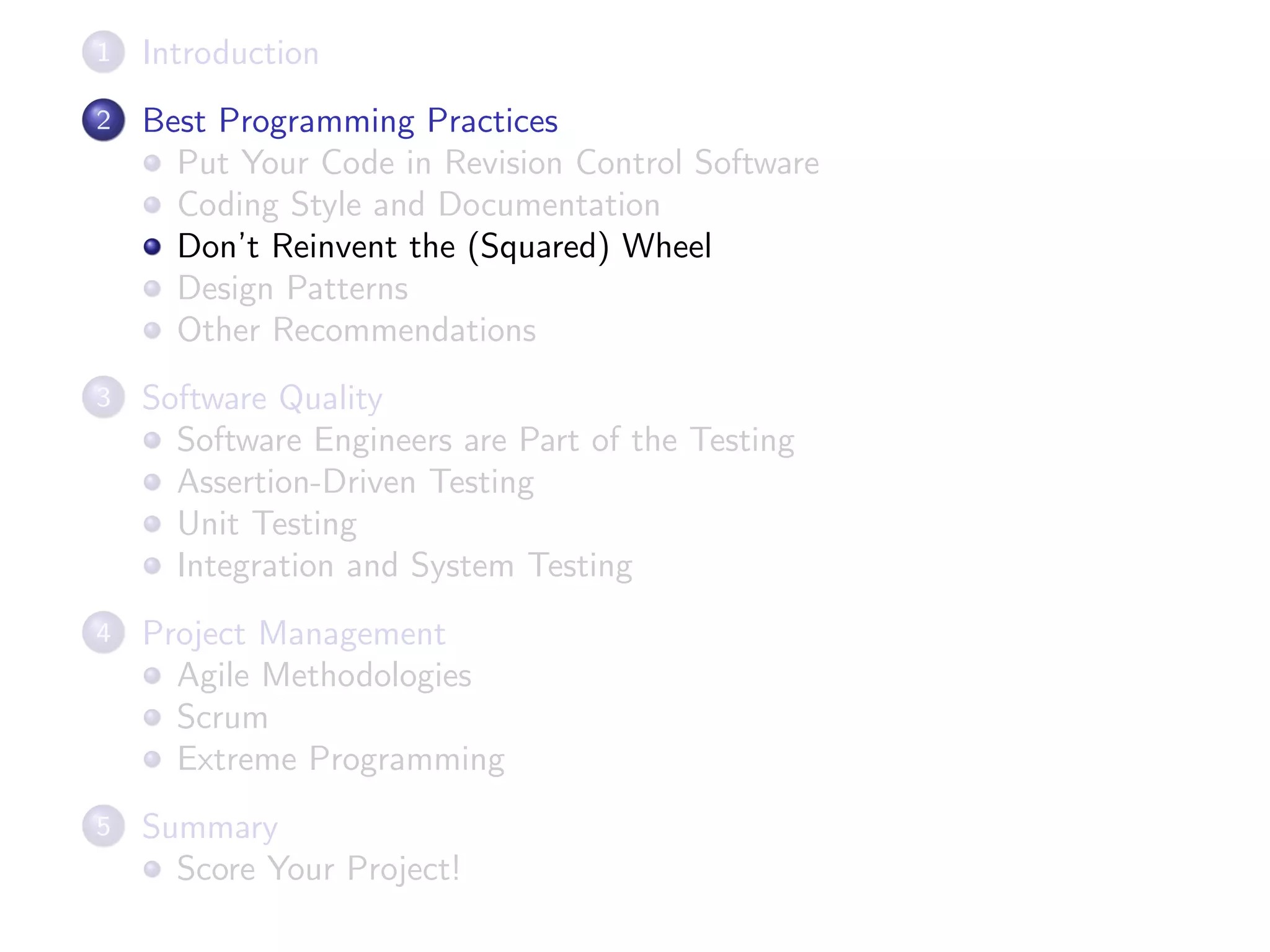 1 Introduction
2 Best Programming Practices
Put Your Code in Revision Control Software
Coding Style and Documentation
Don’t Reinvent the (Squared) Wheel
Design Patterns
Other Recommendations
3 Software Quality
Software Engineers are Part of the Testing
Assertion-Driven Testing
Unit Testing
Integration and System Testing
4 Project Management
Agile Methodologies
Scrum
Extreme Programming
5 Summary
Score Your Project!
 