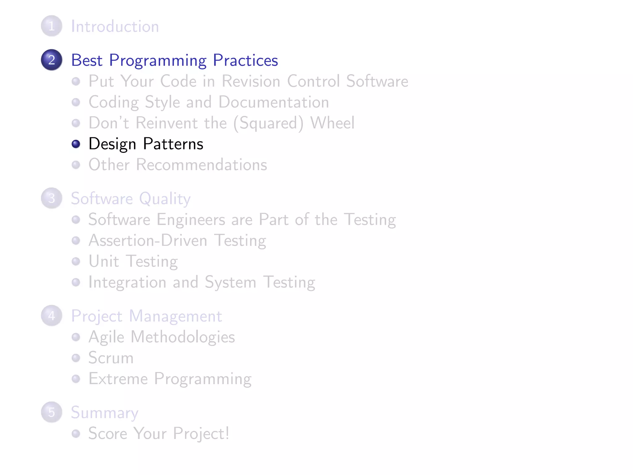 1 Introduction
2 Best Programming Practices
Put Your Code in Revision Control Software
Coding Style and Documentation
Don’t Reinvent the (Squared) Wheel
Design Patterns
Other Recommendations
3 Software Quality
Software Engineers are Part of the Testing
Assertion-Driven Testing
Unit Testing
Integration and System Testing
4 Project Management
Agile Methodologies
Scrum
Extreme Programming
5 Summary
Score Your Project!
 