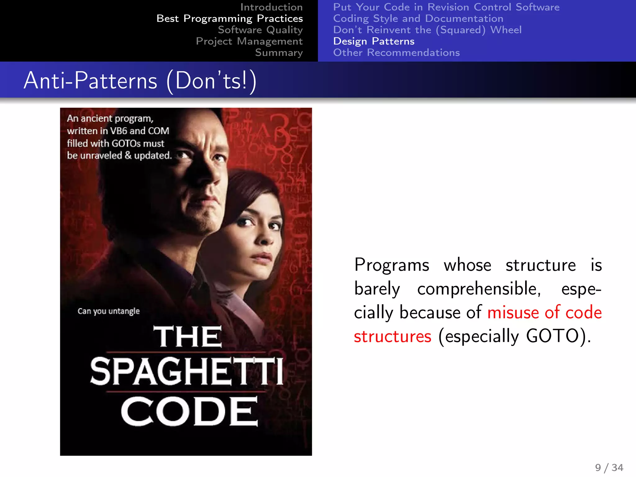 Introduction
Best Programming Practices
Software Quality
Project Management
Summary
Put Your Code in Revision Control Software
Coding Style and Documentation
Don’t Reinvent the (Squared) Wheel
Design Patterns
Other Recommendations
Anti-Patterns (Don’ts!)
Programs whose structure is
barely comprehensible, espe-
cially because of misuse of code
structures (especially GOTO).
9 / 34
 