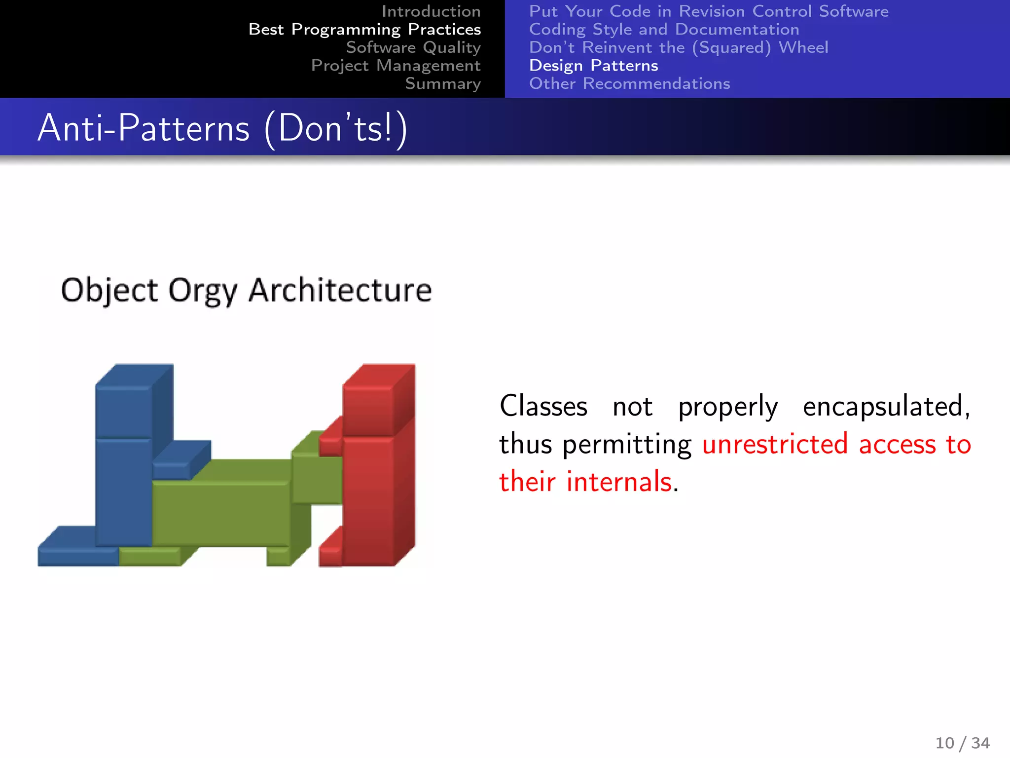 Introduction
Best Programming Practices
Software Quality
Project Management
Summary
Put Your Code in Revision Control Software
Coding Style and Documentation
Don’t Reinvent the (Squared) Wheel
Design Patterns
Other Recommendations
Anti-Patterns (Don’ts!)
Classes not properly encapsulated,
thus permitting unrestricted access to
their internals.
10 / 34
 