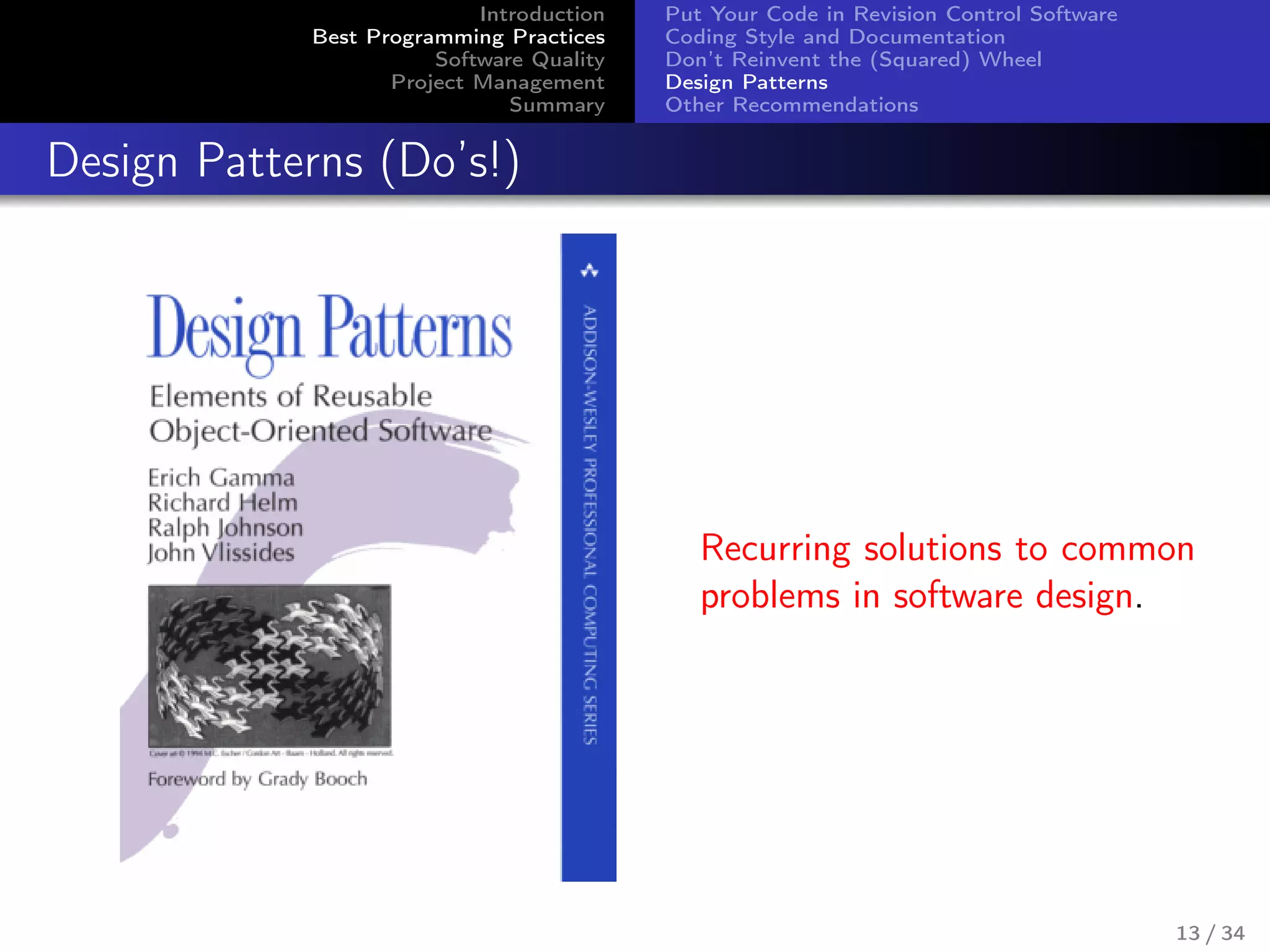 Introduction
Best Programming Practices
Software Quality
Project Management
Summary
Put Your Code in Revision Control Software
Coding Style and Documentation
Don’t Reinvent the (Squared) Wheel
Design Patterns
Other Recommendations
Design Patterns (Do’s!)
Recurring solutions to common
problems in software design.
13 / 34
 