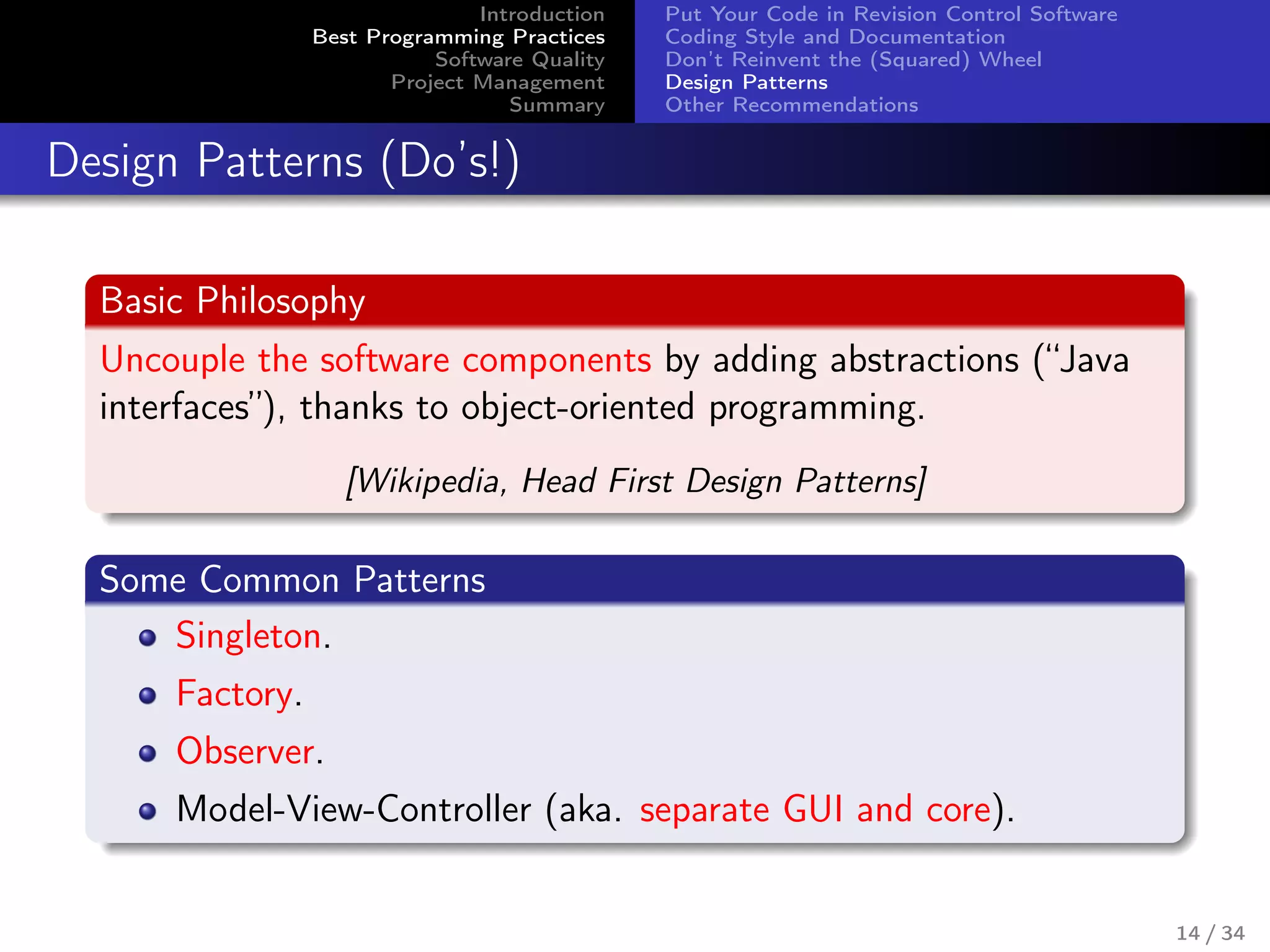 Introduction
Best Programming Practices
Software Quality
Project Management
Summary
Put Your Code in Revision Control Software
Coding Style and Documentation
Don’t Reinvent the (Squared) Wheel
Design Patterns
Other Recommendations
Design Patterns (Do’s!)
Basic Philosophy
Uncouple the software components by adding abstractions (“Java
interfaces”), thanks to object-oriented programming.
[Wikipedia, Head First Design Patterns]
Some Common Patterns
Singleton.
Factory.
Observer.
Model-View-Controller (aka. separate GUI and core).
14 / 34
 
