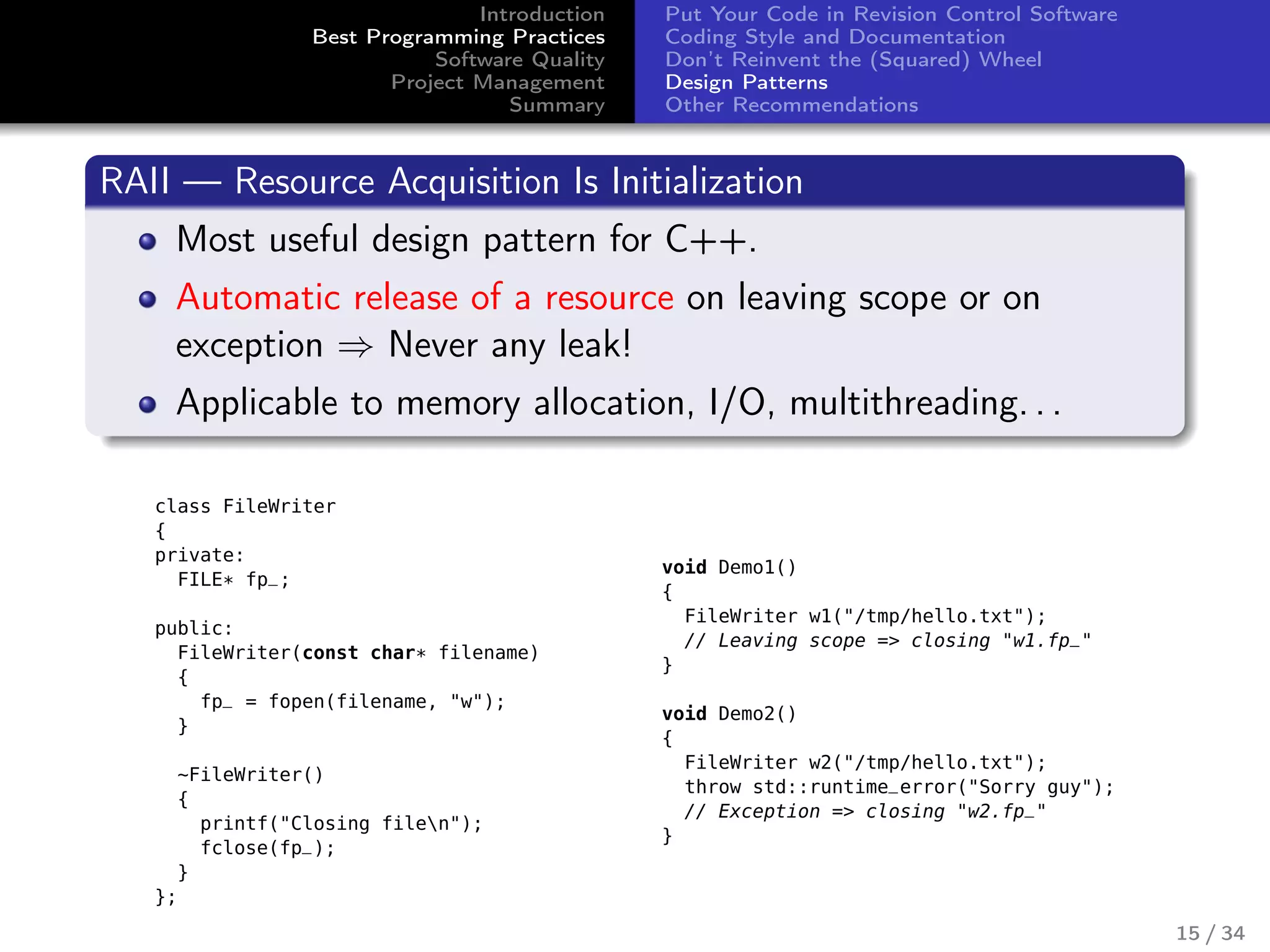 Introduction
Best Programming Practices
Software Quality
Project Management
Summary
Put Your Code in Revision Control Software
Coding Style and Documentation
Don’t Reinvent the (Squared) Wheel
Design Patterns
Other Recommendations
RAII — Resource Acquisition Is Initialization
Most useful design pattern for C++.
Automatic release of a resource on leaving scope or on
exception ⇒ Never any leak!
Applicable to memory allocation, I/O, multithreading. . .
class FileWriter
{
private:
FILE* fp_;
public:
FileWriter(const char* filename)
{
fp_ = fopen(filename, "w");
}
~FileWriter()
{
printf("Closing filen");
fclose(fp_);
}
};
void Demo1()
{
FileWriter w1("/tmp/hello.txt");
// Leaving scope => closing "w1.fp_"
}
void Demo2()
{
FileWriter w2("/tmp/hello.txt");
throw std::runtime_error("Sorry guy");
// Exception => closing "w2.fp_"
}
15 / 34
 