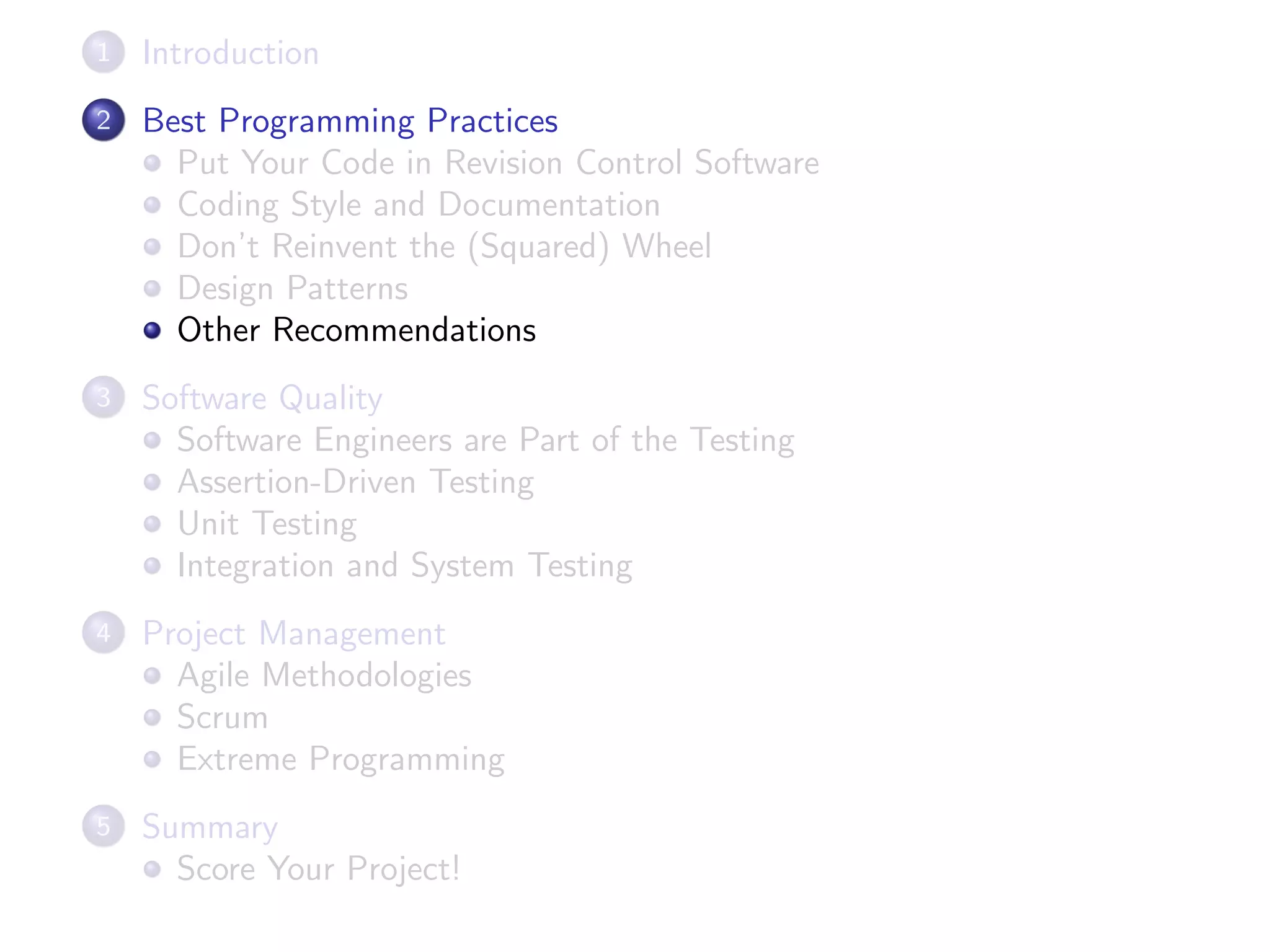 1 Introduction
2 Best Programming Practices
Put Your Code in Revision Control Software
Coding Style and Documentation
Don’t Reinvent the (Squared) Wheel
Design Patterns
Other Recommendations
3 Software Quality
Software Engineers are Part of the Testing
Assertion-Driven Testing
Unit Testing
Integration and System Testing
4 Project Management
Agile Methodologies
Scrum
Extreme Programming
5 Summary
Score Your Project!
 