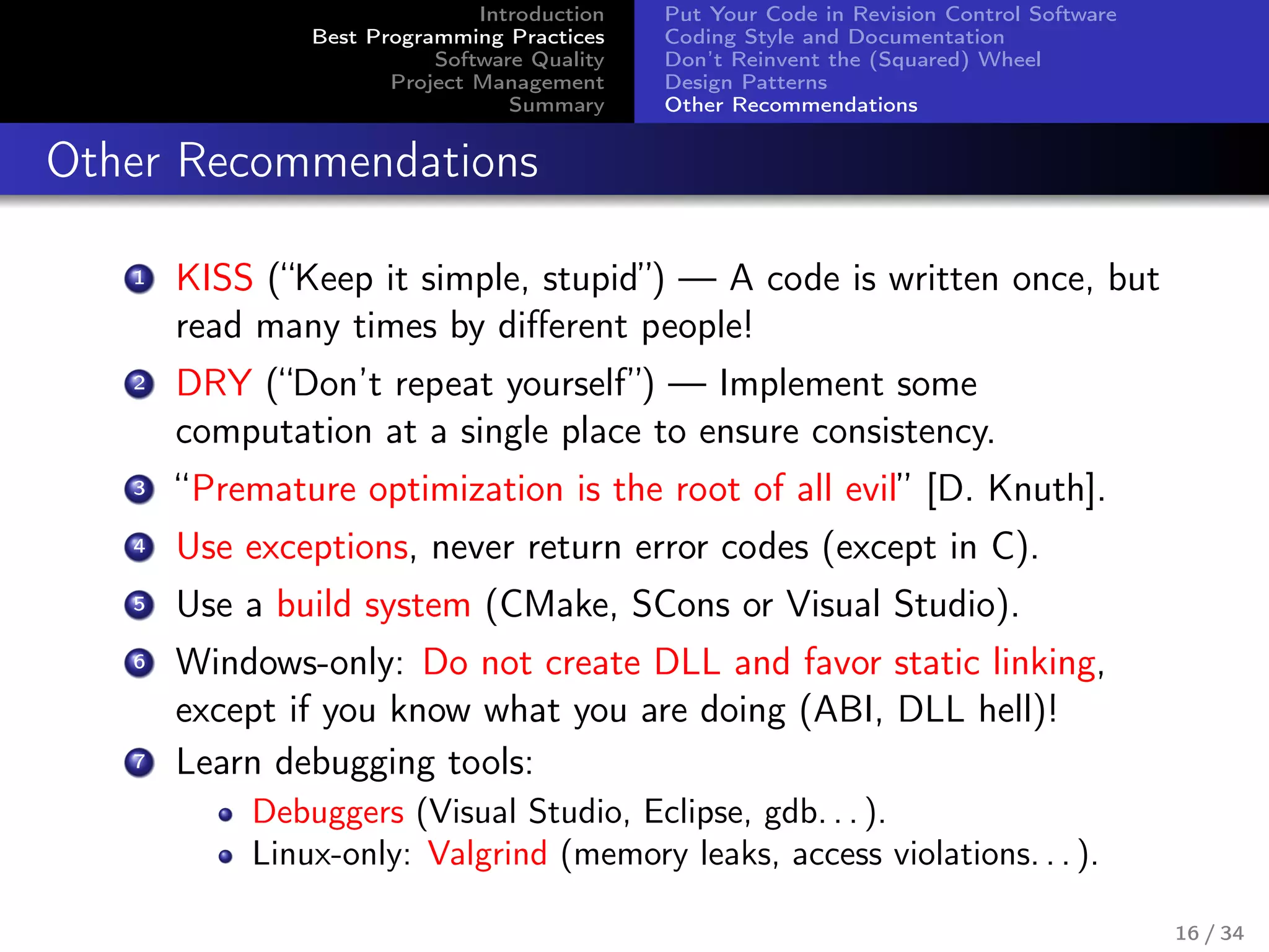 Introduction
Best Programming Practices
Software Quality
Project Management
Summary
Put Your Code in Revision Control Software
Coding Style and Documentation
Don’t Reinvent the (Squared) Wheel
Design Patterns
Other Recommendations
Other Recommendations
1 KISS (“Keep it simple, stupid”) — A code is written once, but
read many times by diﬀerent people!
2 DRY (“Don’t repeat yourself”) — Implement some
computation at a single place to ensure consistency.
3 “Premature optimization is the root of all evil” [D. Knuth].
4 Use exceptions, never return error codes (except in C).
5 Use a build system (CMake, SCons or Visual Studio).
6 Windows-only: Do not create DLL and favor static linking,
except if you know what you are doing (ABI, DLL hell)!
7 Learn debugging tools:
Debuggers (Visual Studio, Eclipse, gdb. . . ).
Linux-only: Valgrind (memory leaks, access violations. . . ).
16 / 34
 