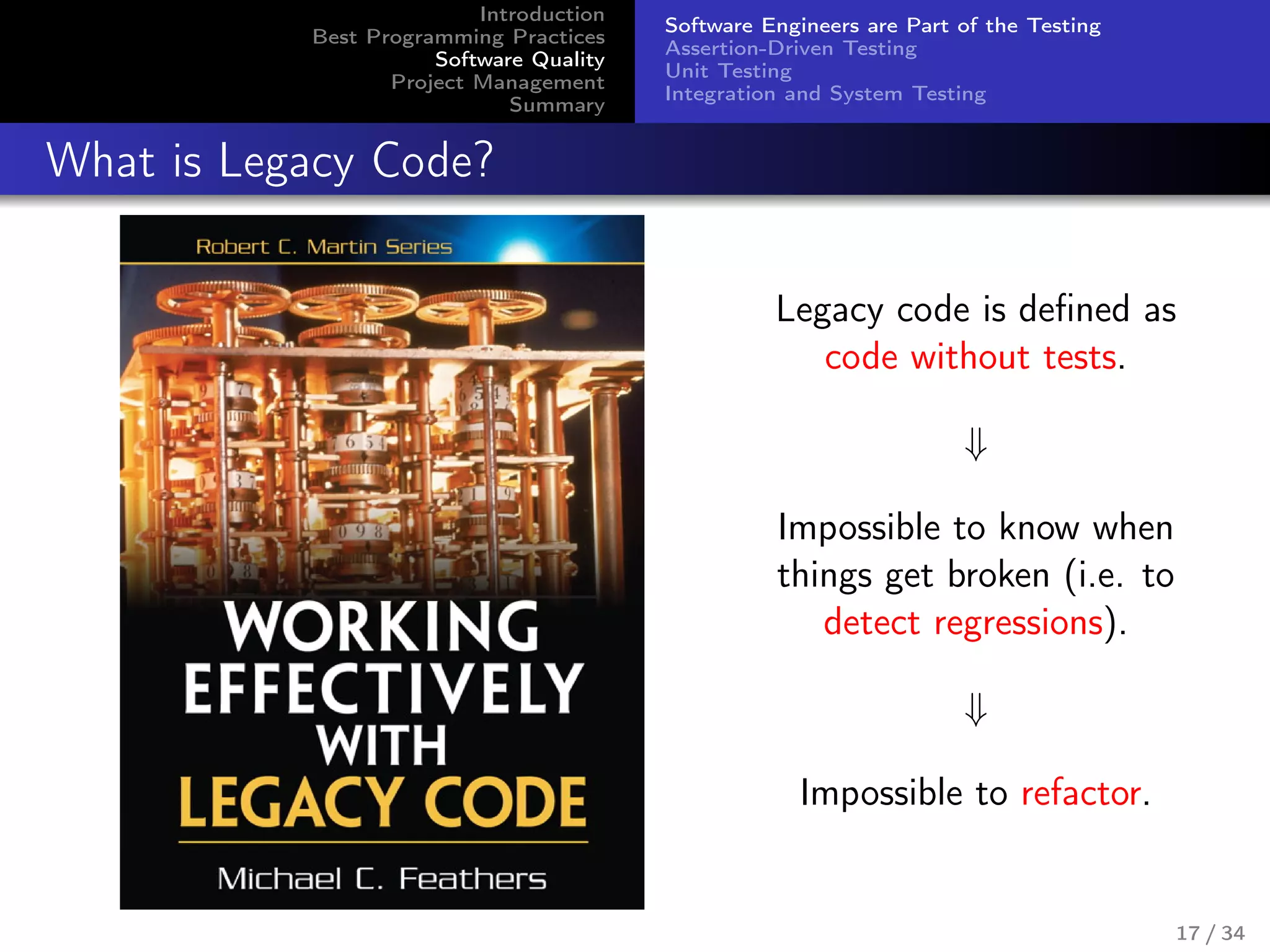 Introduction
Best Programming Practices
Software Quality
Project Management
Summary
Software Engineers are Part of the Testing
Assertion-Driven Testing
Unit Testing
Integration and System Testing
What is Legacy Code?
Legacy code is deﬁned as
code without tests.
⇓
Impossible to know when
things get broken (i.e. to
detect regressions).
⇓
Impossible to refactor.
17 / 34
 