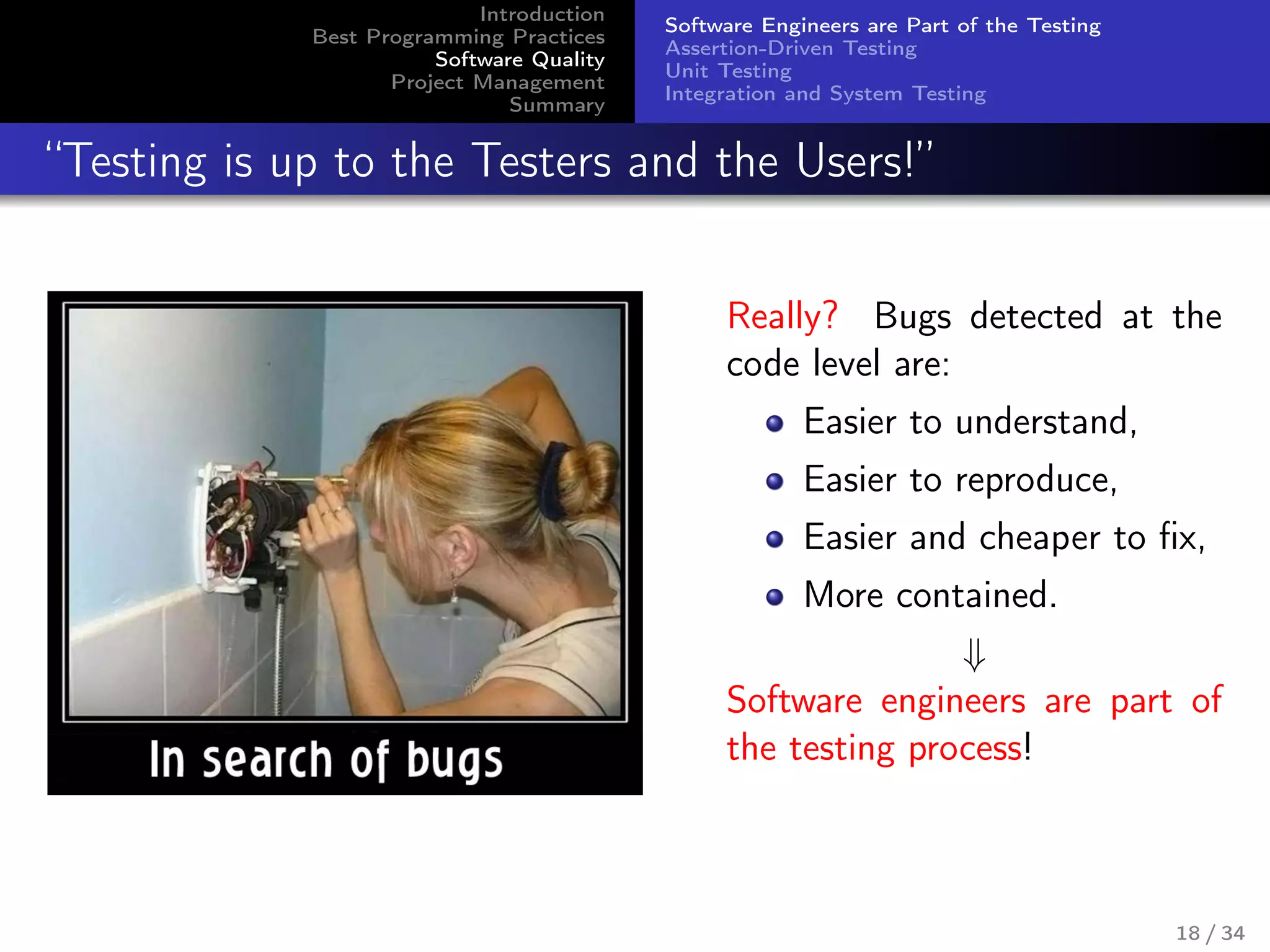 Introduction
Best Programming Practices
Software Quality
Project Management
Summary
Software Engineers are Part of the Testing
Assertion-Driven Testing
Unit Testing
Integration and System Testing
“Testing is up to the Testers and the Users!”
Really? Bugs detected at the
code level are:
Easier to understand,
Easier to reproduce,
Easier and cheaper to ﬁx,
More contained.
⇓
Software engineers are part of
the testing process!
18 / 34
 