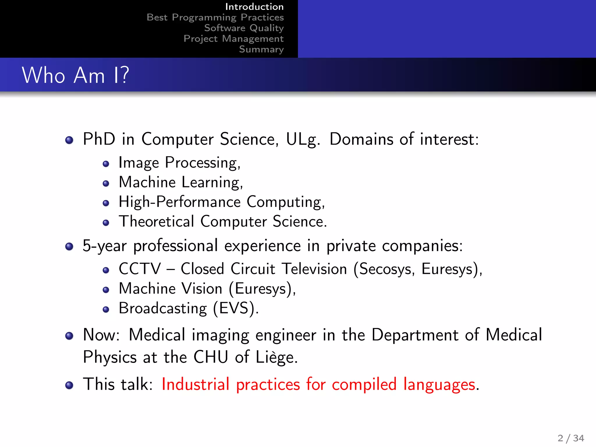 Introduction
Best Programming Practices
Software Quality
Project Management
Summary
Who Am I?
PhD in Computer Science, ULg. Domains of interest:
Image Processing,
Machine Learning,
High-Performance Computing,
Theoretical Computer Science.
5-year professional experience in private companies:
CCTV – Closed Circuit Television (Secosys, Euresys),
Machine Vision (Euresys),
Broadcasting (EVS).
Now: Medical imaging engineer in the Department of Medical
Physics at the CHU of Liège.
This talk: Industrial practices for compiled languages.
2 / 34
 