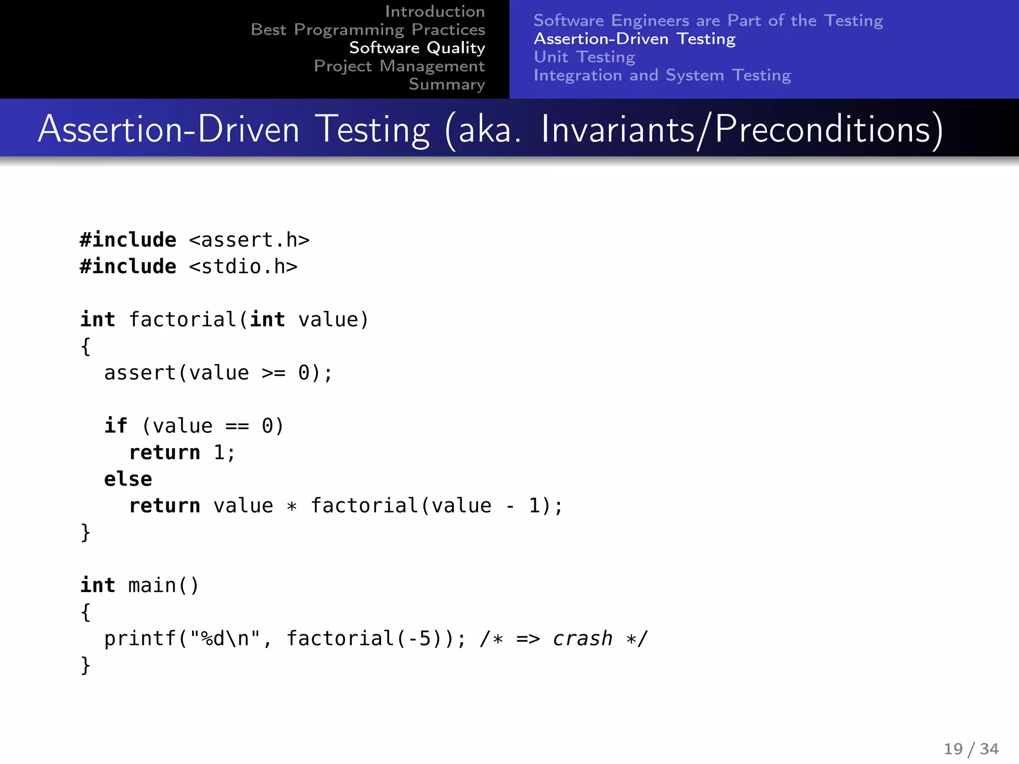 Introduction
Best Programming Practices
Software Quality
Project Management
Summary
Software Engineers are Part of the Testing
Assertion-Driven Testing
Unit Testing
Integration and System Testing
Assertion-Driven Testing (aka. Invariants/Preconditions)
#include <assert.h>
#include <stdio.h>
int factorial(int value)
{
assert(value >= 0);
if (value == 0)
return 1;
else
return value * factorial(value - 1);
}
int main()
{
printf("%dn", factorial(-5)); /* => crash */
}
19 / 34
 