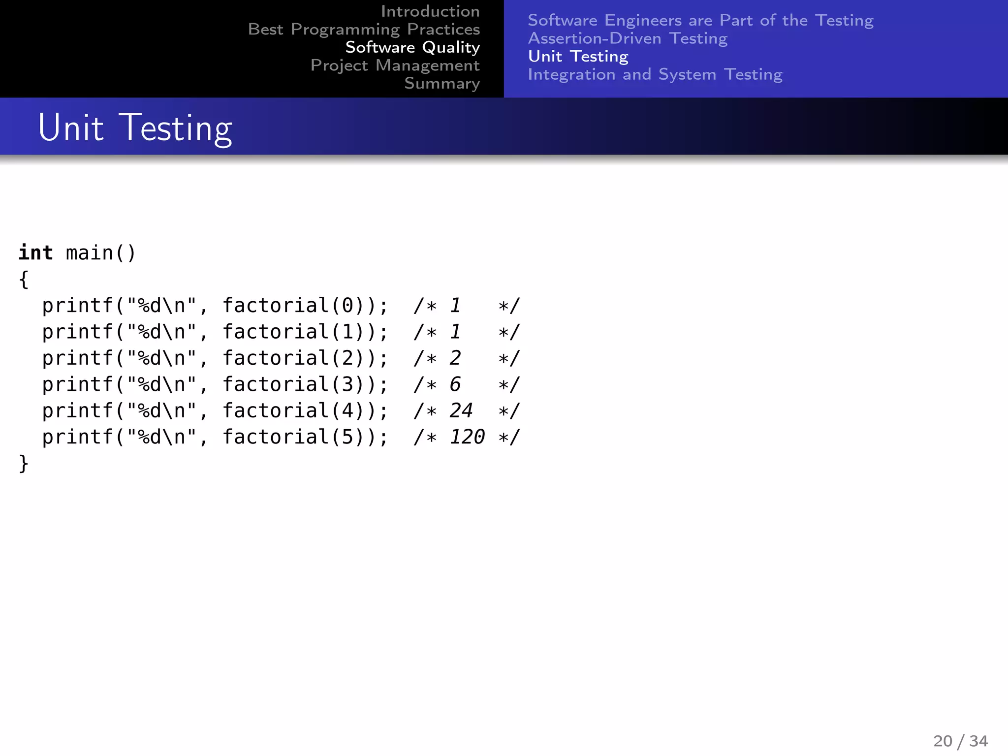 Introduction
Best Programming Practices
Software Quality
Project Management
Summary
Software Engineers are Part of the Testing
Assertion-Driven Testing
Unit Testing
Integration and System Testing
Unit Testing
int main()
{
printf("%dn", factorial(0)); /* 1 */
printf("%dn", factorial(1)); /* 1 */
printf("%dn", factorial(2)); /* 2 */
printf("%dn", factorial(3)); /* 6 */
printf("%dn", factorial(4)); /* 24 */
printf("%dn", factorial(5)); /* 120 */
}
20 / 34
 