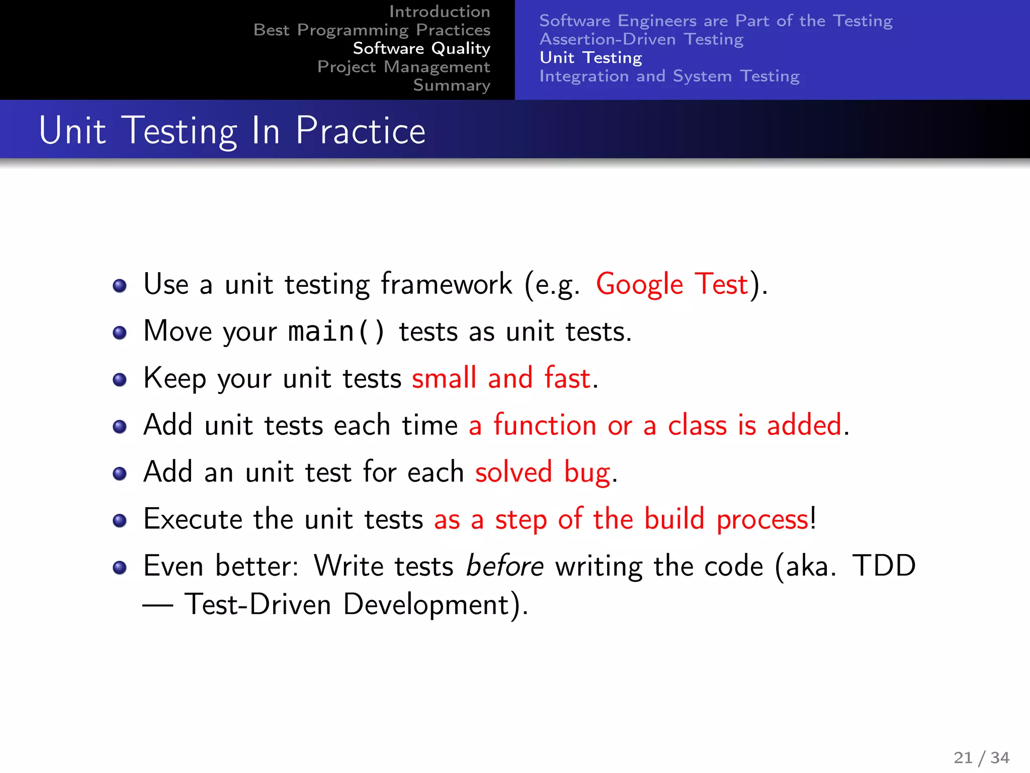 Introduction
Best Programming Practices
Software Quality
Project Management
Summary
Software Engineers are Part of the Testing
Assertion-Driven Testing
Unit Testing
Integration and System Testing
Unit Testing In Practice
Use a unit testing framework (e.g. Google Test).
Move your main() tests as unit tests.
Keep your unit tests small and fast.
Add unit tests each time a function or a class is added.
Add an unit test for each solved bug.
Execute the unit tests as a step of the build process!
Even better: Write tests before writing the code (aka. TDD
— Test-Driven Development).
21 / 34
 